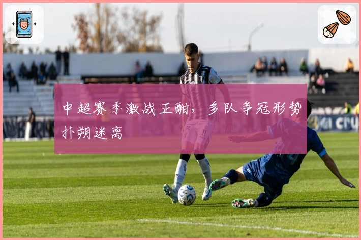 中超赛季激战正酣，多队争冠形势扑朔迷离