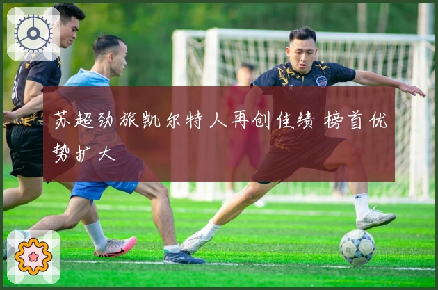 苏超劲旅凯尔特人再创佳绩 榜首优势扩大