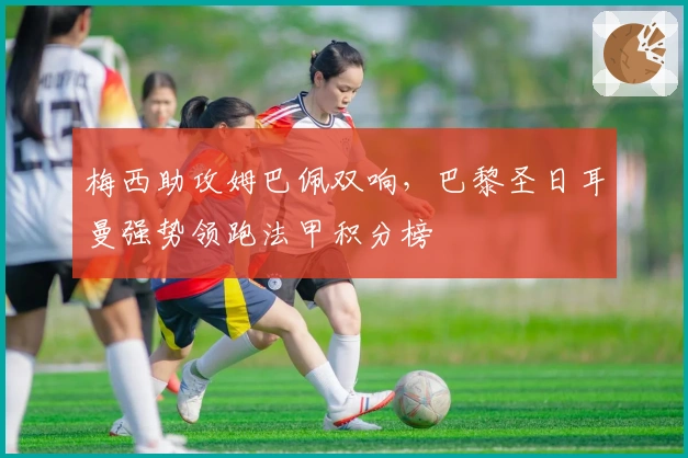 梅西助攻姆巴佩双响，巴黎圣日耳曼强势领跑法甲积分榜