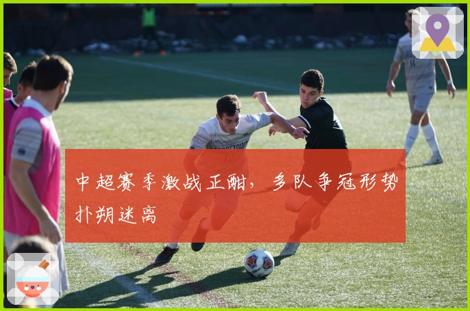 中超赛季激战正酣，多队争冠形势扑朔迷离