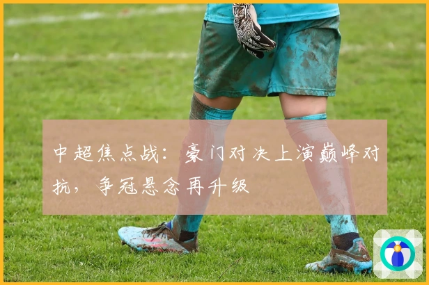 中超焦点战：豪门对决上演巅峰对抗，争冠悬念再升级