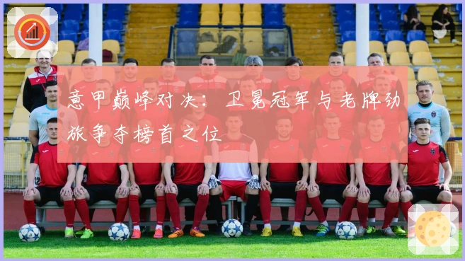 意甲巅峰对决：卫冕冠军与老牌劲旅争夺榜首之位