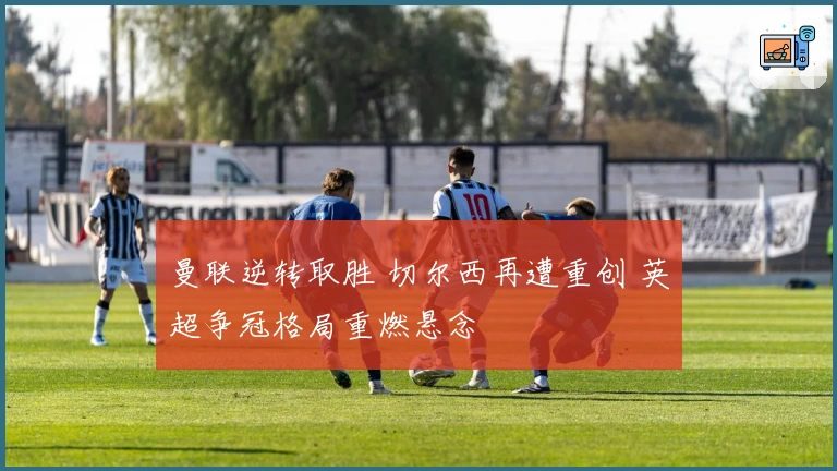 曼联逆转取胜 切尔西再遭重创 英超争冠格局重燃悬念