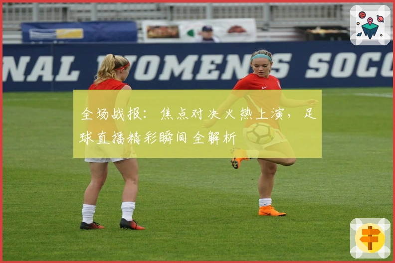 全场战报：焦点对决火热上演，足球直播精彩瞬间全解析