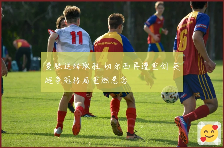 曼联逆转取胜 切尔西再遭重创 英超争冠格局重燃悬念