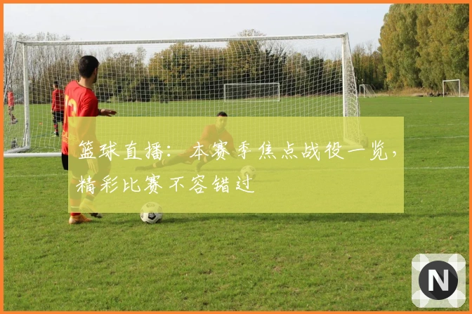 篮球直播：本赛季焦点战役一览，精彩比赛不容错过