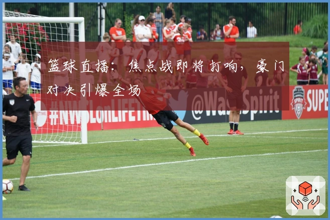 篮球直播：焦点战即将打响，豪门对决引爆全场